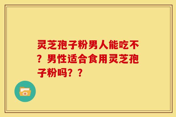 灵芝孢子粉男人能吃不?男性适合食用灵芝孢子粉吗?? 灵芝孢子粉男人能吃不?男性适合食用灵芝孢子粉吗??