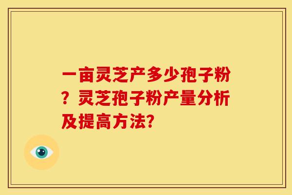 一亩灵芝产多少孢子粉?灵芝孢子粉产量分析及提高方法? 一亩灵芝产多少孢子粉?灵芝孢子粉产量分析及提高方法?