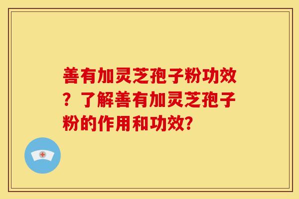 善有加灵芝孢子粉功效？了解善有加灵芝孢子粉的作用和功效？