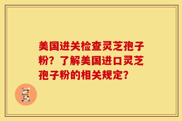 美国进关检查灵芝孢子粉?了解美国进口灵芝孢子粉的相关规定? 美国进关检查灵芝孢子粉?了解美国进口灵芝孢子粉的相关规定?