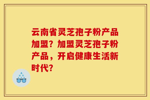 云南省灵芝孢子粉产品加盟?加盟灵芝孢子粉产品,开启健康生活新时代? 云南省灵芝孢子粉产品加盟?加盟灵芝孢子粉产品,开启健康生活新时代?