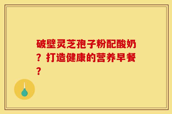 破壁灵芝孢子粉配酸奶?打造健康的营养早餐? 破壁灵芝孢子粉配酸奶?打造健康的营养早餐?