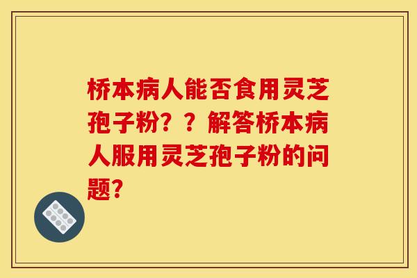 桥本人能否食用灵芝孢子粉??解答桥本人服用灵芝孢子粉的问题? 桥本人能否食用灵芝孢子粉??解答桥本人服用灵芝孢子粉的问题?