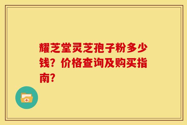 耀芝堂灵芝孢子粉多少钱?价格查询及购买指南? 耀芝堂灵芝孢子粉多少钱?价格查询及购买指南?
