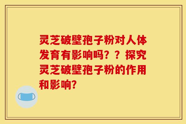 灵芝破壁孢子粉对人体发育有影响吗??探究灵芝破壁孢子粉的作用和影响? 灵芝破壁孢子粉对人体发育有影响吗??探究灵芝破壁孢子粉的作用和影响?