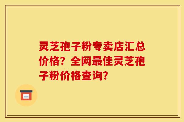 灵芝孢子粉专卖店汇总价格?全网佳灵芝孢子粉价格查询? 灵芝孢子粉专卖店汇总价格?全网佳灵芝孢子粉价格查询?