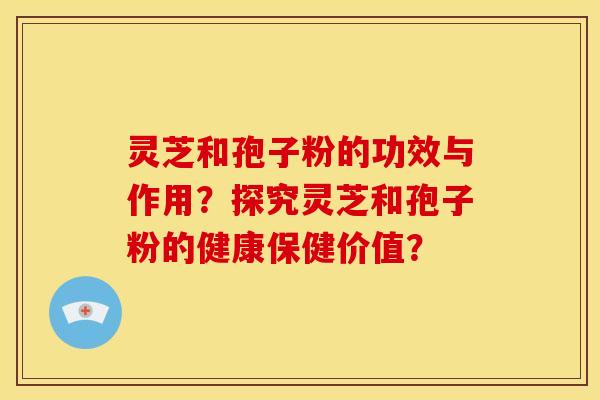 灵芝和孢子粉的功效与作用?探究灵芝和孢子粉的健康保健价值? 灵芝和孢子粉的功效与作用?探究灵芝和孢子粉的健康保健价值?