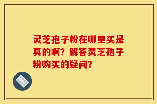 灵芝孢子粉在哪里买是真的啊?解答灵芝孢子粉购买的疑问? 灵芝孢子粉在哪里买是真的啊?解答灵芝孢子粉购买的疑问?