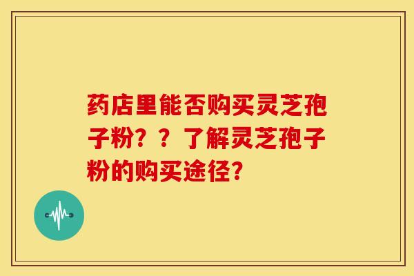 药店里能否购买灵芝孢子粉??了解灵芝孢子粉的购买途径? 药店里能否购买灵芝孢子粉??了解灵芝孢子粉的购买途径?
