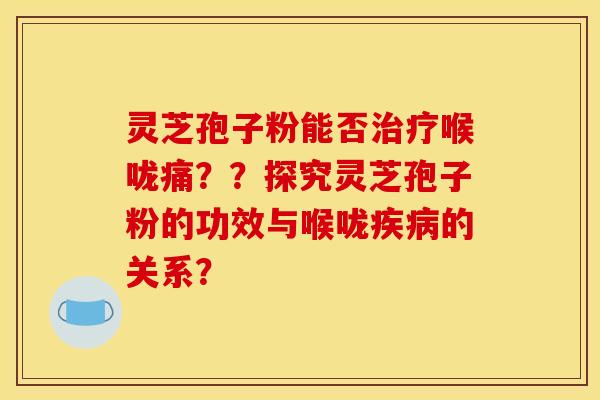 灵芝孢子粉能否喉咙痛??探究灵芝孢子粉的功效与喉咙的关系? 灵芝孢子粉能否喉咙痛??探究灵芝孢子粉的功效与喉咙的关系?