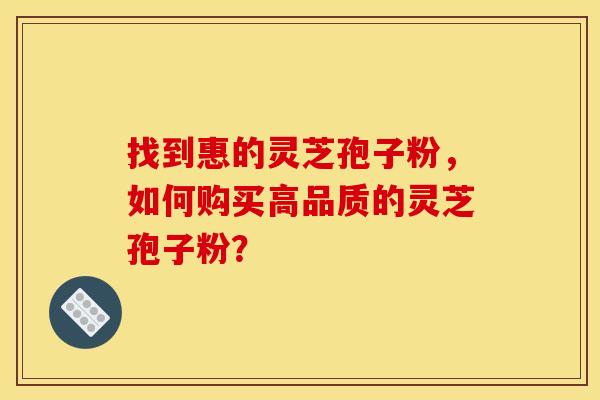 找到惠的灵芝孢子粉,如何购买高品质的灵芝孢子粉? 找到惠的灵芝孢子粉,如何购买高品质的灵芝孢子粉?