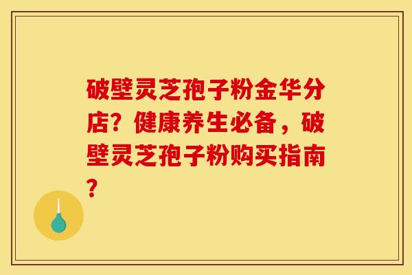破壁灵芝孢子粉金华分店?健康养生必备,破壁灵芝孢子粉购买指南? 破壁灵芝孢子粉金华分店?健康养生必备,破壁灵芝孢子粉购买指南?