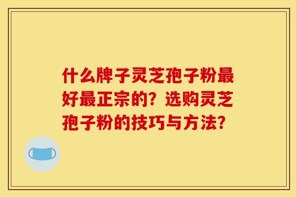 什么牌子灵芝孢子粉好正宗的?选购灵芝孢子粉的技巧与方法? 什么牌子灵芝孢子粉好正宗的?选购灵芝孢子粉的技巧与方法?
