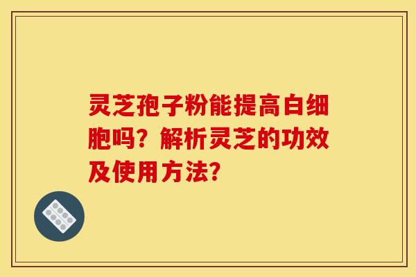 灵芝孢子粉能提高吗?解析灵芝的功效及使用方法? 灵芝孢子粉能提高吗?解析灵芝的功效及使用方法?