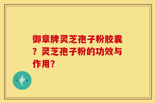 御章牌灵芝孢子粉胶囊?灵芝孢子粉的功效与作用? 御章牌灵芝孢子粉胶囊?灵芝孢子粉的功效与作用?