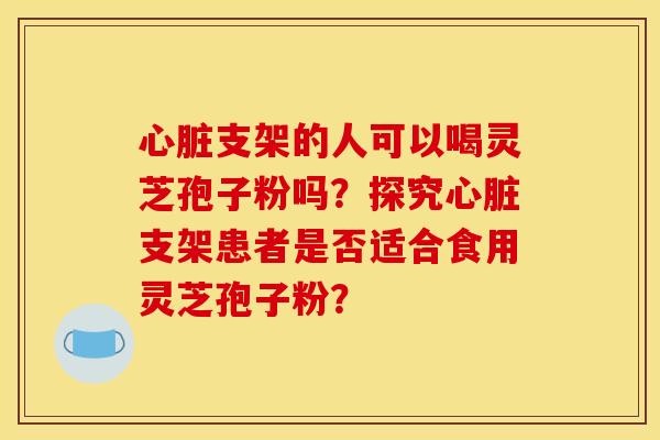 支架的人可以喝灵芝孢子粉吗?探究支架患者是否适合食用灵芝孢子粉? 支架的人可以喝灵芝孢子粉吗?探究支架患者是否适合食用灵芝孢子粉?