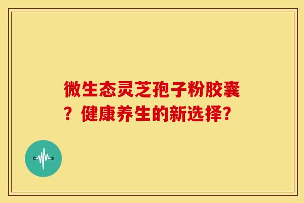 微生态灵芝孢子粉胶囊?健康养生的新选择? 微生态灵芝孢子粉胶囊?健康养生的新选择?