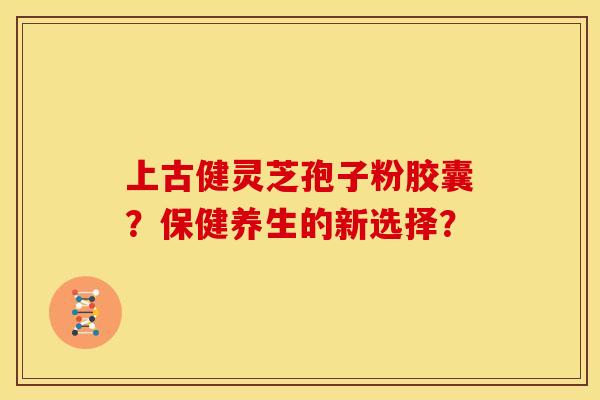 上古健灵芝孢子粉胶囊?保健养生的新选择? 上古健灵芝孢子粉胶囊?保健养生的新选择?