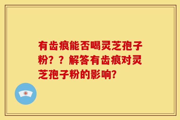 有齿痕能否喝灵芝孢子粉??解答有齿痕对灵芝孢子粉的影响? 有齿痕能否喝灵芝孢子粉??解答有齿痕对灵芝孢子粉的影响?