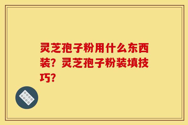 灵芝孢子粉用什么东西装?灵芝孢子粉装填技巧? 灵芝孢子粉用什么东西装?灵芝孢子粉装填技巧?