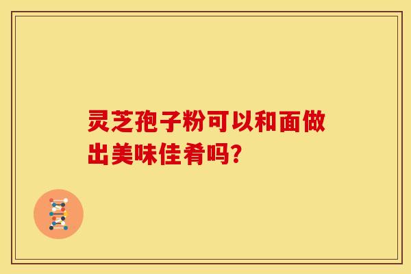 灵芝孢子粉可以和面做出美味佳肴吗? 灵芝孢子粉可以和面做出美味佳肴吗?