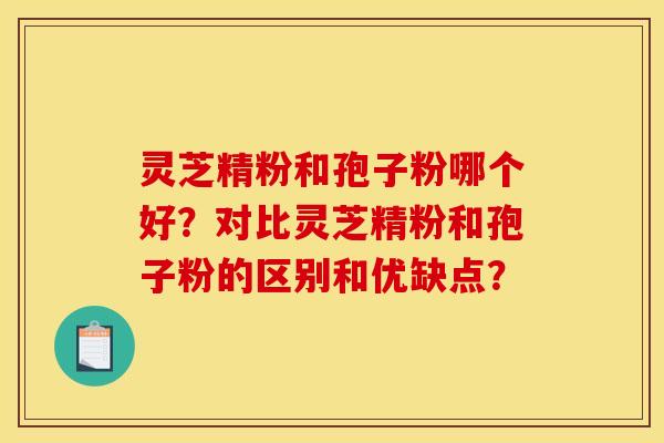 灵芝精粉和孢子粉哪个好?对比灵芝精粉和孢子粉的区别和优缺点? 灵芝精粉和孢子粉哪个好?对比灵芝精粉和孢子粉的区别和优缺点?