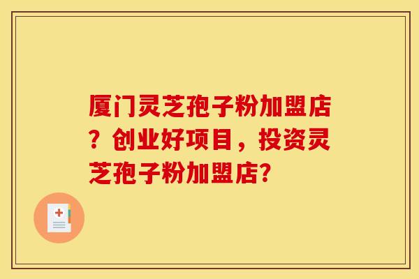 厦门灵芝孢子粉加盟店？创业好项目，投资灵芝孢子粉加盟店？
