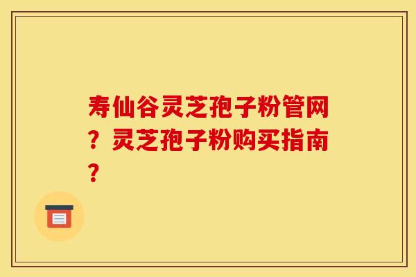 寿仙谷灵芝孢子粉管网?灵芝孢子粉购买指南? 寿仙谷灵芝孢子粉管网?灵芝孢子粉购买指南?
