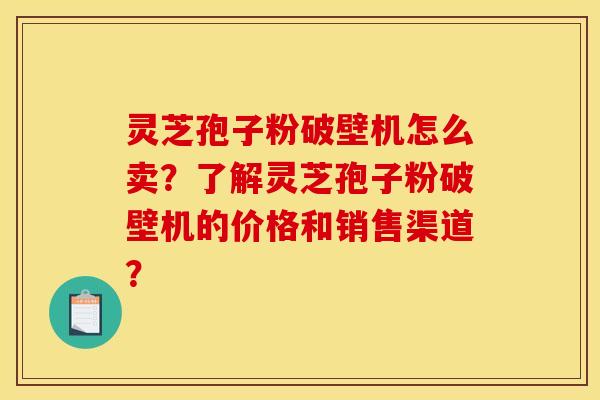灵芝孢子粉破壁机怎么卖？了解灵芝孢子粉破壁机的价格和销售渠道？