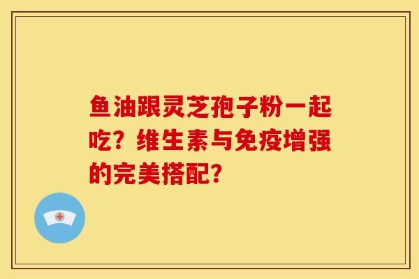 鱼油跟灵芝孢子粉一起吃?维生素与免疫增强的完美搭配? 鱼油跟灵芝孢子粉一起吃?维生素与免疫增强的完美搭配?
