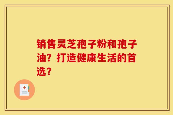 销售灵芝孢子粉和孢子油？打造健康生活的首选？