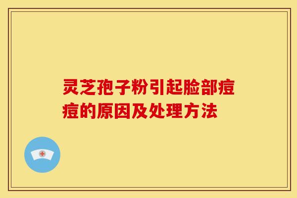 灵芝孢子粉引起脸部痘痘的原因及处理方法 灵芝孢子粉引起脸部痘痘的原因及处理方法