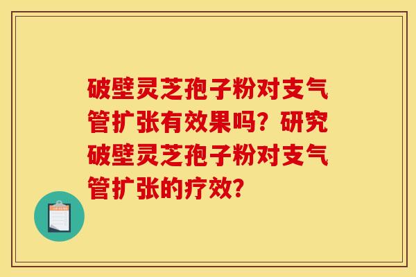 破壁灵芝孢子粉对支气管扩张有效果吗?研究破壁灵芝孢子粉对支气管扩张的疗效? 破壁灵芝孢子粉对支气管扩张有效果吗?研究破壁灵芝孢子粉对支气管扩张的疗效?