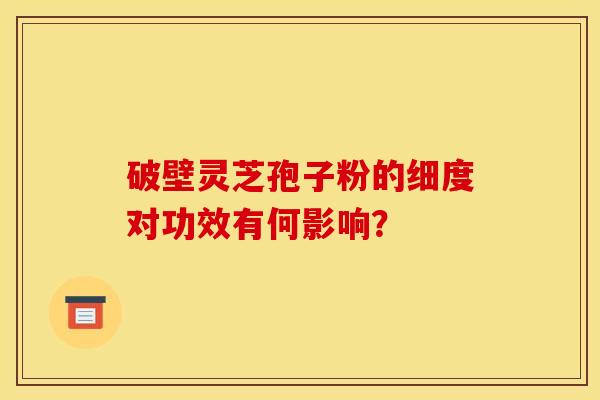 破壁灵芝孢子粉的细度对功效有何影响？