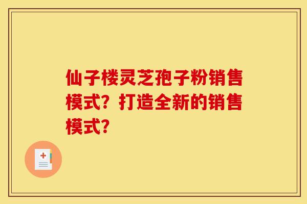 仙子楼灵芝孢子粉销售模式?打造全新的销售模式? 仙子楼灵芝孢子粉销售模式?打造全新的销售模式?