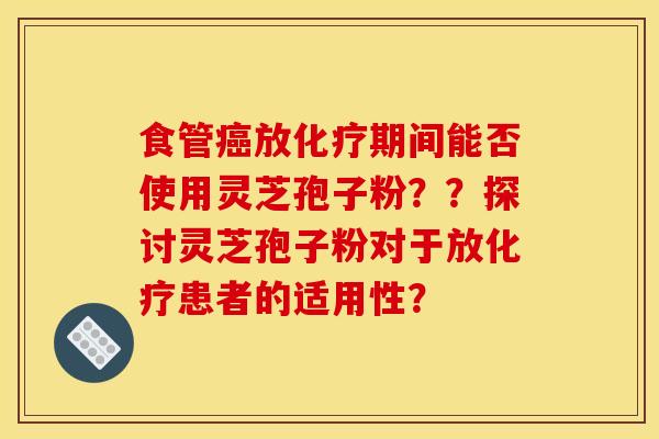 食管放期间能否使用灵芝孢子粉??探讨灵芝孢子粉对于放患者的适用性? 食管放期间能否使用灵芝孢子粉??探讨灵芝孢子粉对于放患者的适用性?