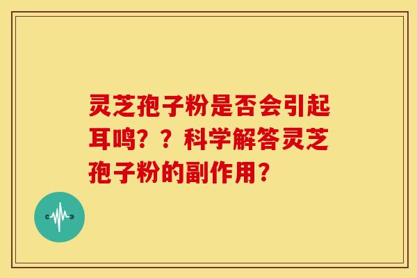 灵芝孢子粉是否会引起耳鸣??科学解答灵芝孢子粉的副作用? 灵芝孢子粉是否会引起耳鸣??科学解答灵芝孢子粉的副作用?