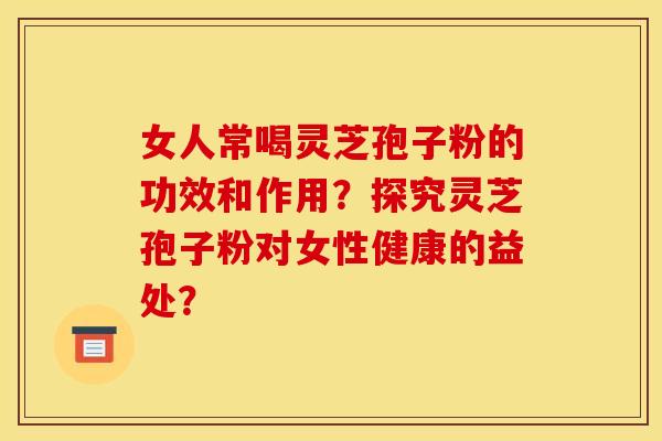 女人常喝灵芝孢子粉的功效和作用?探究灵芝孢子粉对女性健康的益处? 女人常喝灵芝孢子粉的功效和作用?探究灵芝孢子粉对女性健康的益处?
