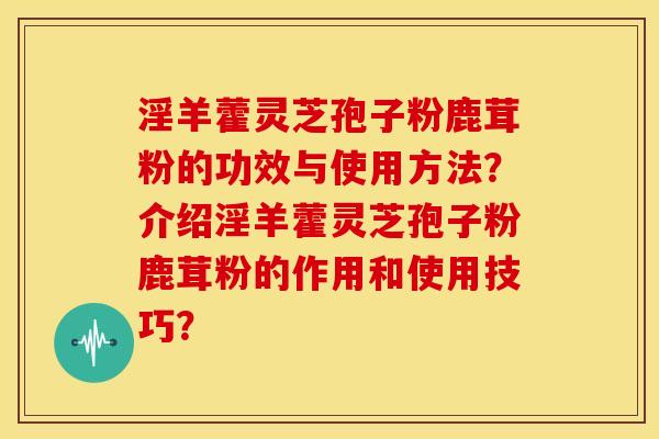 淫羊藿灵芝孢子粉鹿茸粉的功效与使用方法?介绍淫羊藿灵芝孢子粉鹿茸粉的作用和使用技巧? 淫羊藿灵芝孢子粉鹿茸粉的功效与使用方法?介绍淫羊藿灵芝孢子粉鹿茸粉的作用和使用技巧?