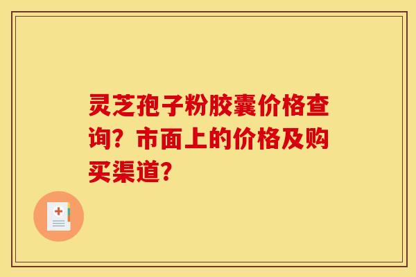 灵芝孢子粉胶囊价格查询?市面上的价格及购买渠道? 灵芝孢子粉胶囊价格查询?市面上的价格及购买渠道?