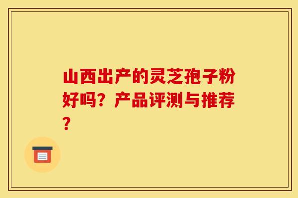 山西出产的灵芝孢子粉好吗?产品评测与推荐? 山西出产的灵芝孢子粉好吗?产品评测与推荐?