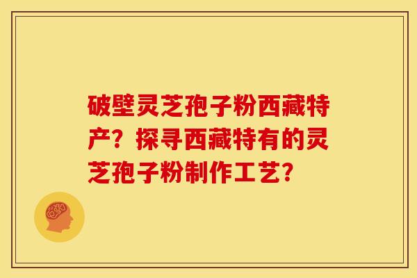 破壁灵芝孢子粉西藏特产?探寻西藏特有的灵芝孢子粉制作工艺? 破壁灵芝孢子粉西藏特产?探寻西藏特有的灵芝孢子粉制作工艺?