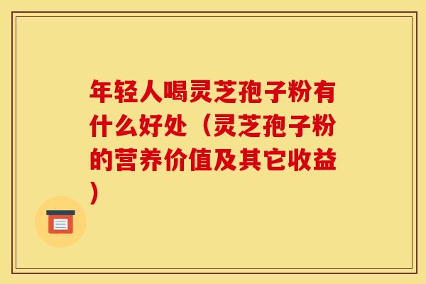 年轻人喝灵芝孢子粉有什么好处(灵芝孢子粉的营养价值及其它收益) 年轻人喝灵芝孢子粉有什么好处(灵芝孢子粉的营养价值及其它收益)
