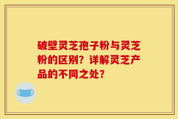 破壁灵芝孢子粉与灵芝粉的区别?详解灵芝产品的不同之处? 破壁灵芝孢子粉与灵芝粉的区别?详解灵芝产品的不同之处?