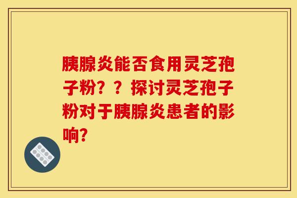 胰腺炎能否食用灵芝孢子粉??探讨灵芝孢子粉对于胰腺炎患者的影响? 胰腺炎能否食用灵芝孢子粉??探讨灵芝孢子粉对于胰腺炎患者的影响?