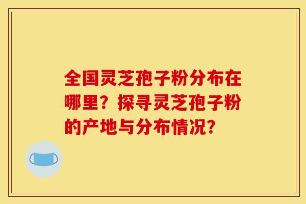全国灵芝孢子粉分布在哪里？探寻灵芝孢子粉的产地与分布情况？