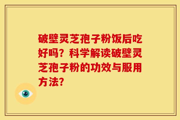 破壁灵芝孢子粉饭后吃好吗？科学解读破壁灵芝孢子粉的功效与服用方法？