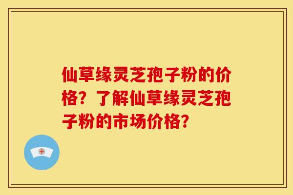 仙草缘灵芝孢子粉的价格?了解仙草缘灵芝孢子粉的市场价格? 仙草缘灵芝孢子粉的价格?了解仙草缘灵芝孢子粉的市场价格?