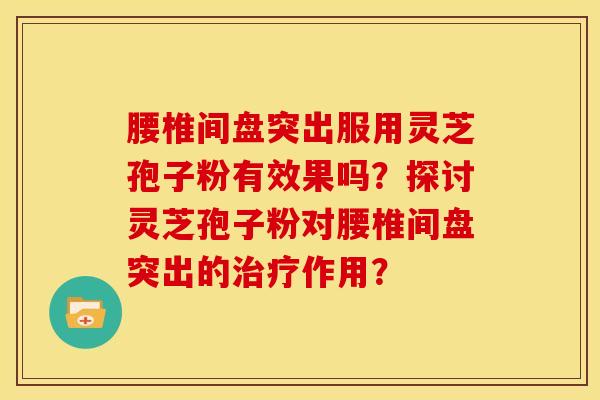 腰椎间盘突出服用灵芝孢子粉有效果吗?探讨灵芝孢子粉对腰椎间盘突出的作用? 腰椎间盘突出服用灵芝孢子粉有效果吗?探讨灵芝孢子粉对腰椎间盘突出的作用?
