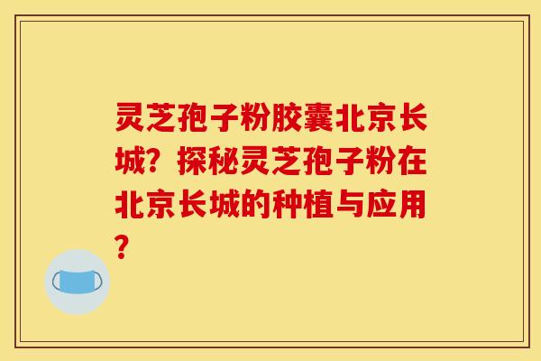 灵芝孢子粉胶囊北京长城?探秘灵芝孢子粉在北京长城的种植与应用? 灵芝孢子粉胶囊北京长城?探秘灵芝孢子粉在北京长城的种植与应用?